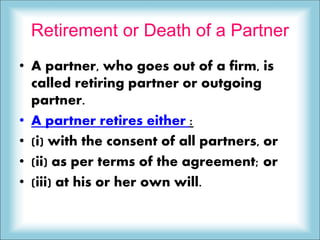 Retirement or Death of a Partner
• A partner, who goes out of a firm, is
called retiring partner or outgoing
partner.
• A partner retires either :
• (i) with the consent of all partners, or
• (ii) as per terms of the agreement; or
• (iii) at his or her own will.
 