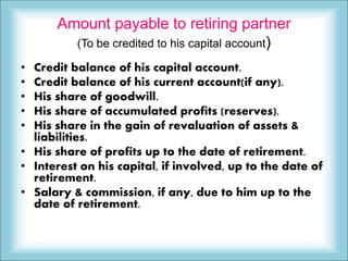 Amount payable to retiring partner
(To be credited to his capital account)
• Credit balance of his capital account.
• Credit balance of his current account(if any).
• His share of goodwill.
• His share of accumulated profits (reserves).
• His share in the gain of revaluation of assets &
liabilities.
• His share of profits up to the date of retirement.
• Interest on his capital, if involved, up to the date of
retirement.
• Salary & commission, if any, due to him up to the
date of retirement.
 