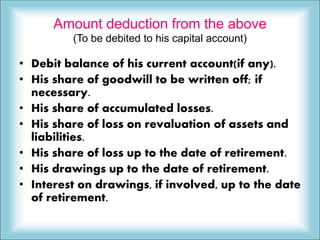 Amount deduction from the above
(To be debited to his capital account)
• Debit balance of his current account(if any).
• His share of goodwill to be written off; if
necessary.
• His share of accumulated losses.
• His share of loss on revaluation of assets and
liabilities.
• His share of loss up to the date of retirement.
• His drawings up to the date of retirement.
• Interest on drawings, if involved, up to the date
of retirement.
 