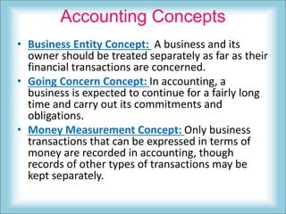 Accounting Concepts
• Business Entity Concept: A business and its
owner should be treated separately as far as their
financial transactions are concerned.
• Going Concern Concept: In accounting, a
business is expected to continue for a fairly long
time and carry out its commitments and
obligations.
• Money Measurement Concept: Only business
transactions that can be expressed in terms of
money are recorded in accounting, though
records of other types of transactions may be
kept separately.
 