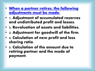 • When a partner retires, the following
adjustments must be made:
• 1. Adjustment of accumulated reserves
and undistributed profit and losses.
• 2. Revaluation of assets and liabilities.
• 3. Adjustment for goodwill of the firm.
• 4. Calculation of new profit and loss
sharing ratio.
• 5. Calculation of the amount due to
retiring partner and the mode of
payment.
 