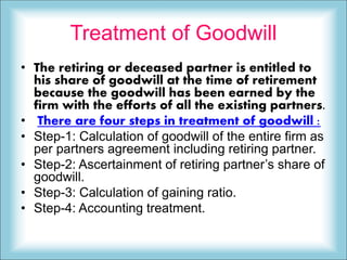 Treatment of Goodwill
• The retiring or deceased partner is entitled to
his share of goodwill at the time of retirement
because the goodwill has been earned by the
firm with the efforts of all the existing partners.
• There are four steps in treatment of goodwill :
• Step-1: Calculation of goodwill of the entire firm as
per partners agreement including retiring partner.
• Step-2: Ascertainment of retiring partner’s share of
goodwill.
• Step-3: Calculation of gaining ratio.
• Step-4: Accounting treatment.
 