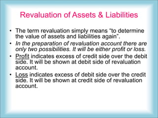 Revaluation of Assets & Liabilities
• The term revaluation simply means “to determine
the value of assets and liabilities again”.
• In the preparation of revaluation account there are
only two possibilities. It will be either profit or loss.
• Profit indicates excess of credit side over the debit
side. It will be shown at debit side of revaluation
account.
• Loss indicates excess of debit side over the credit
side. It will be shown at credit side of revaluation
account.
 