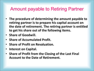 Amount payable to Retiring Partner
• The procedure of determining the amount payable to
retiring partner is to prepare his capital account on
the date of retirement. The retiring partner is entitled
to get his share out of the following items.
• Share of Goodwill.
• Share of Accumulated Profit.
• Share of Profit on Revaluation.
• Interest on Capital.
• Share of Profit from the Closing of the Last Final
Account to the Date of Retirement.
 