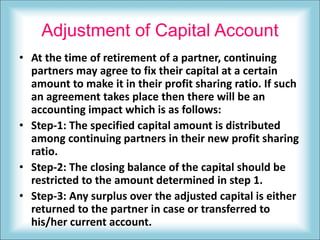 Adjustment of Capital Account
• At the time of retirement of a partner, continuing
partners may agree to fix their capital at a certain
amount to make it in their profit sharing ratio. If such
an agreement takes place then there will be an
accounting impact which is as follows:
• Step-1: The specified capital amount is distributed
among continuing partners in their new profit sharing
ratio.
• Step-2: The closing balance of the capital should be
restricted to the amount determined in step 1.
• Step-3: Any surplus over the adjusted capital is either
returned to the partner in case or transferred to
his/her current account.
 