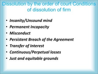 Dissolution by the order of court Conditions
of dissolution of firm
• Insanity/Unsound mind
• Permanent Incapacity
• Misconduct
• Persistent Breach of the Agreement
• Transfer of Interest
• Continuous/Perpetual losses
• Just and equitable grounds
 