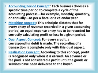 • Accounting Period Concept: Each business chooses a
specific time period to complete a cycle of the
accounting process—for example, monthly, quarterly,
or annually—as per a fiscal or a calendar year.
• Matching concept: This principle dictates that for
every entry of revenue recorded in a given accounting
period, an equal expense entry has to be recorded for
correctly calculating profit or loss in a given period.
• Dual Aspect Concept: For every credit, a
corresponding debit is made. The recording of a
transaction is complete only with this dual aspect.
• Realisation Concept: According to this concept, profit
is recognised only when it is earned. An advance or
fee paid is not considered a profit until the goods or
services have been delivered to the buyer.
 