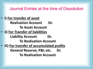Journal Entries at the time of Dissolution
• i) For transfer of asset
Realisation Account Dr.
To Asset Account
• ii) For Transfer of liabilities
Liability Account Dr.
To Realisation Account
• iii) For transfer of accumulated profits
General Reserve; P&L etc. Dr.
To Realisation Account
 