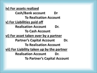 iv) For assets realized
Cash/Bank account Dr
To Realisation Account
v) For Liabilities paid off
Realisation Account Dr.
To Cash Account
vi) For asset taken over by a partner
Partner’s Capital Account Dr.
To Realisation Account
vii) For Liability taken up by the partner
Realisation Account Dr.
To Partner’s Capital Account
 