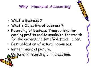 Why Financial Accounting
• What is Business ?
• What's Objective of business ?
• Recording of business Transactions for
earning profits and to maximize the wealth
for the owners and satisfied stake holder.
• Best utilization of natural recourses.
• Better financial picture.
• Uniform in recording of transaction.
 