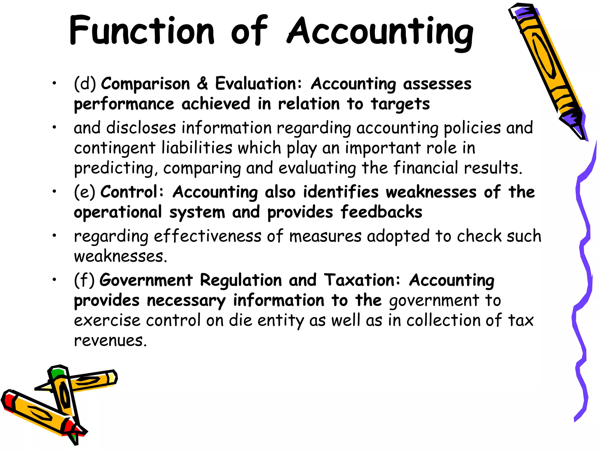 Function of Accounting
• (d) Comparison & Evaluation: Accounting assesses
performance achieved in relation to targets
• and discloses information regarding accounting policies and
contingent liabilities which play an important role in
predicting, comparing and evaluating the financial results.
• (e) Control: Accounting also identifies weaknesses of the
operational system and provides feedbacks
• regarding effectiveness of measures adopted to check such
weaknesses.
• (f) Government Regulation and Taxation: Accounting
provides necessary information to the government to
exercise control on die entity as well as in collection of tax
revenues.
 
