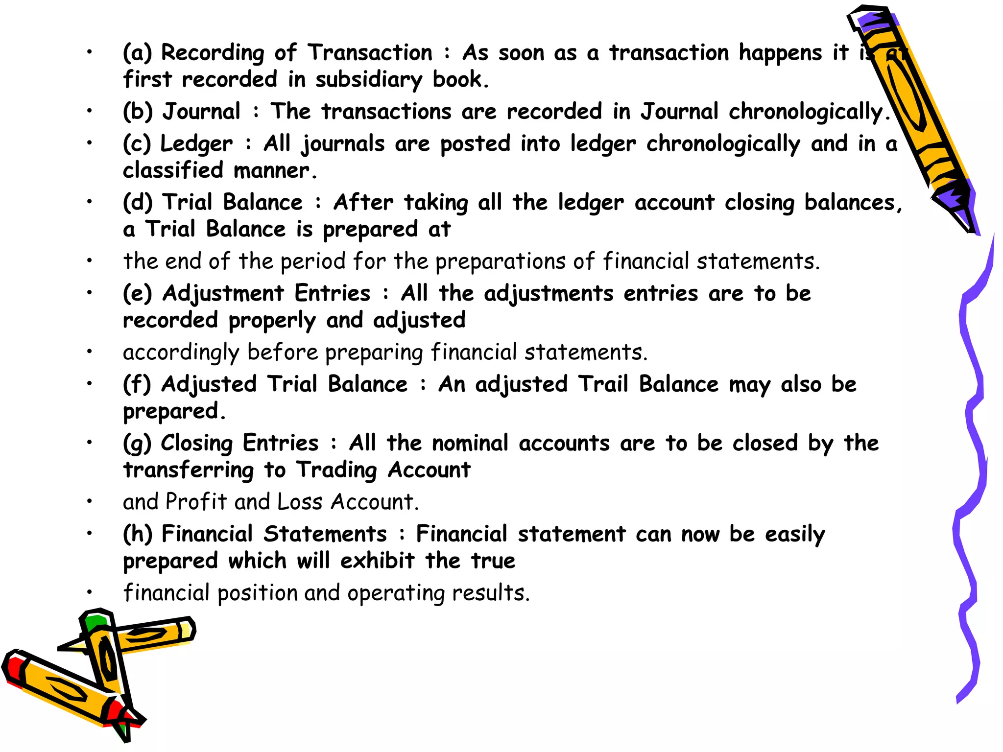 • (a) Recording of Transaction : As soon as a transaction happens it is at
first recorded in subsidiary book.
• (b) Journal : The transactions are recorded in Journal chronologically.
• (c) Ledger : All journals are posted into ledger chronologically and in a
classified manner.
• (d) Trial Balance : After taking all the ledger account closing balances,
a Trial Balance is prepared at
• the end of the period for the preparations of financial statements.
• (e) Adjustment Entries : All the adjustments entries are to be
recorded properly and adjusted
• accordingly before preparing financial statements.
• (f) Adjusted Trial Balance : An adjusted Trail Balance may also be
prepared.
• (g) Closing Entries : All the nominal accounts are to be closed by the
transferring to Trading Account
• and Profit and Loss Account.
• (h) Financial Statements : Financial statement can now be easily
prepared which will exhibit the true
• financial position and operating results.
 