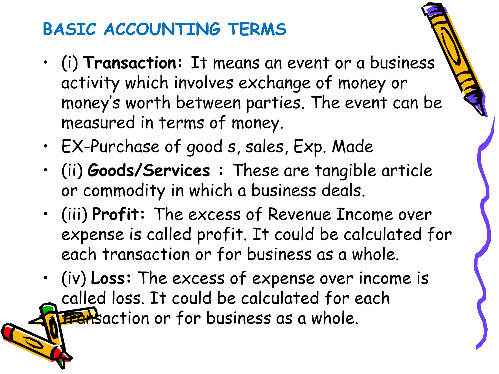 BASIC ACCOUNTING TERMS
• (i) Transaction: It means an event or a business
activity which involves exchange of money or
money’s worth between parties. The event can be
measured in terms of money.
• EX-Purchase of good s, sales, Exp. Made
• (ii) Goods/Services : These are tangible article
or commodity in which a business deals.
• (iii) Profit: The excess of Revenue Income over
expense is called profit. It could be calculated for
each transaction or for business as a whole.
• (iv) Loss: The excess of expense over income is
called loss. It could be calculated for each
transaction or for business as a whole.
 