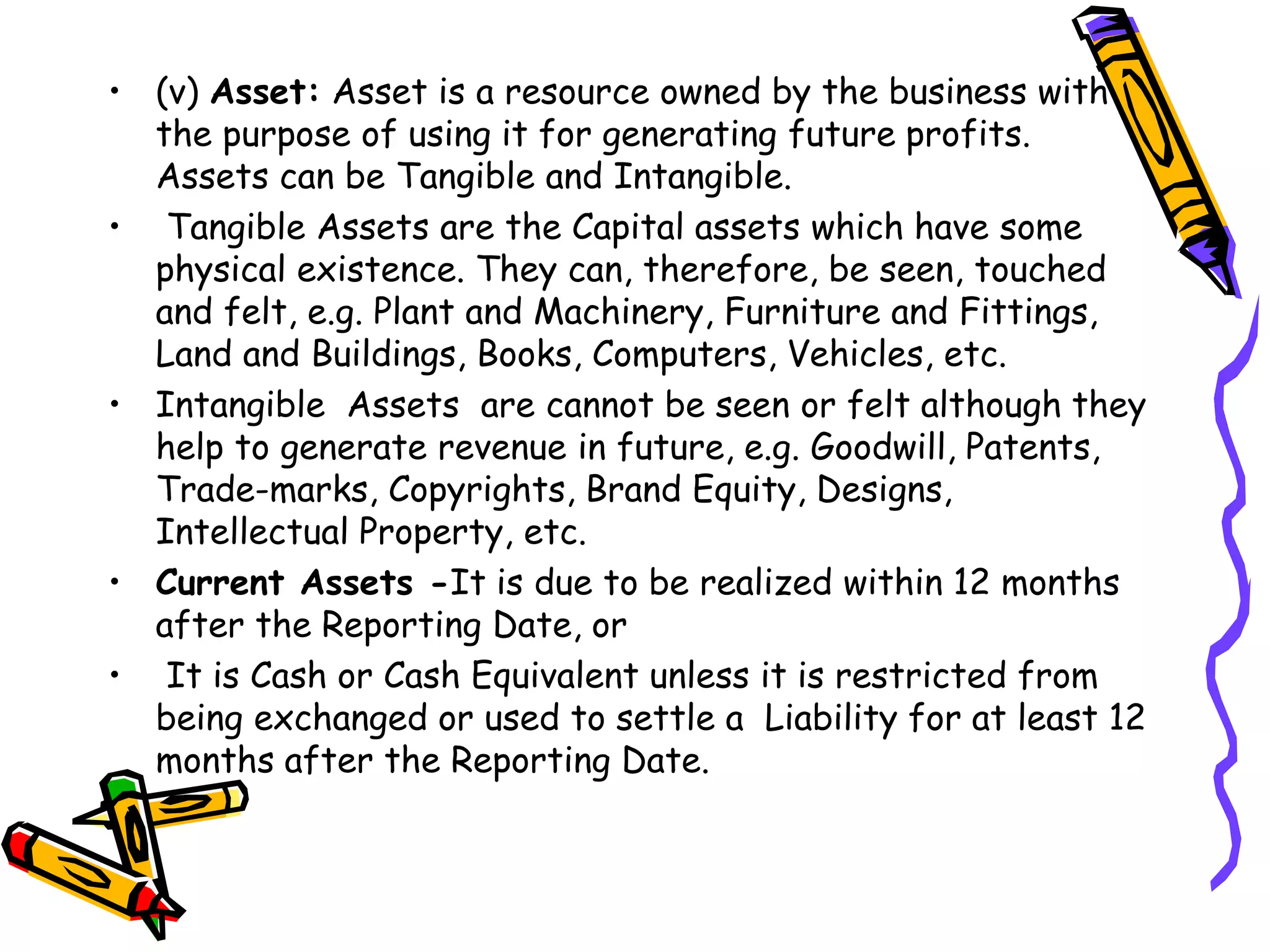 • (v) Asset: Asset is a resource owned by the business with
the purpose of using it for generating future profits.
Assets can be Tangible and Intangible.
• Tangible Assets are the Capital assets which have some
physical existence. They can, therefore, be seen, touched
and felt, e.g. Plant and Machinery, Furniture and Fittings,
Land and Buildings, Books, Computers, Vehicles, etc.
• Intangible Assets are cannot be seen or felt although they
help to generate revenue in future, e.g. Goodwill, Patents,
Trade-marks, Copyrights, Brand Equity, Designs,
Intellectual Property, etc.
• Current Assets -It is due to be realized within 12 months
after the Reporting Date, or
• It is Cash or Cash Equivalent unless it is restricted from
being exchanged or used to settle a Liability for at least 12
months after the Reporting Date.
 