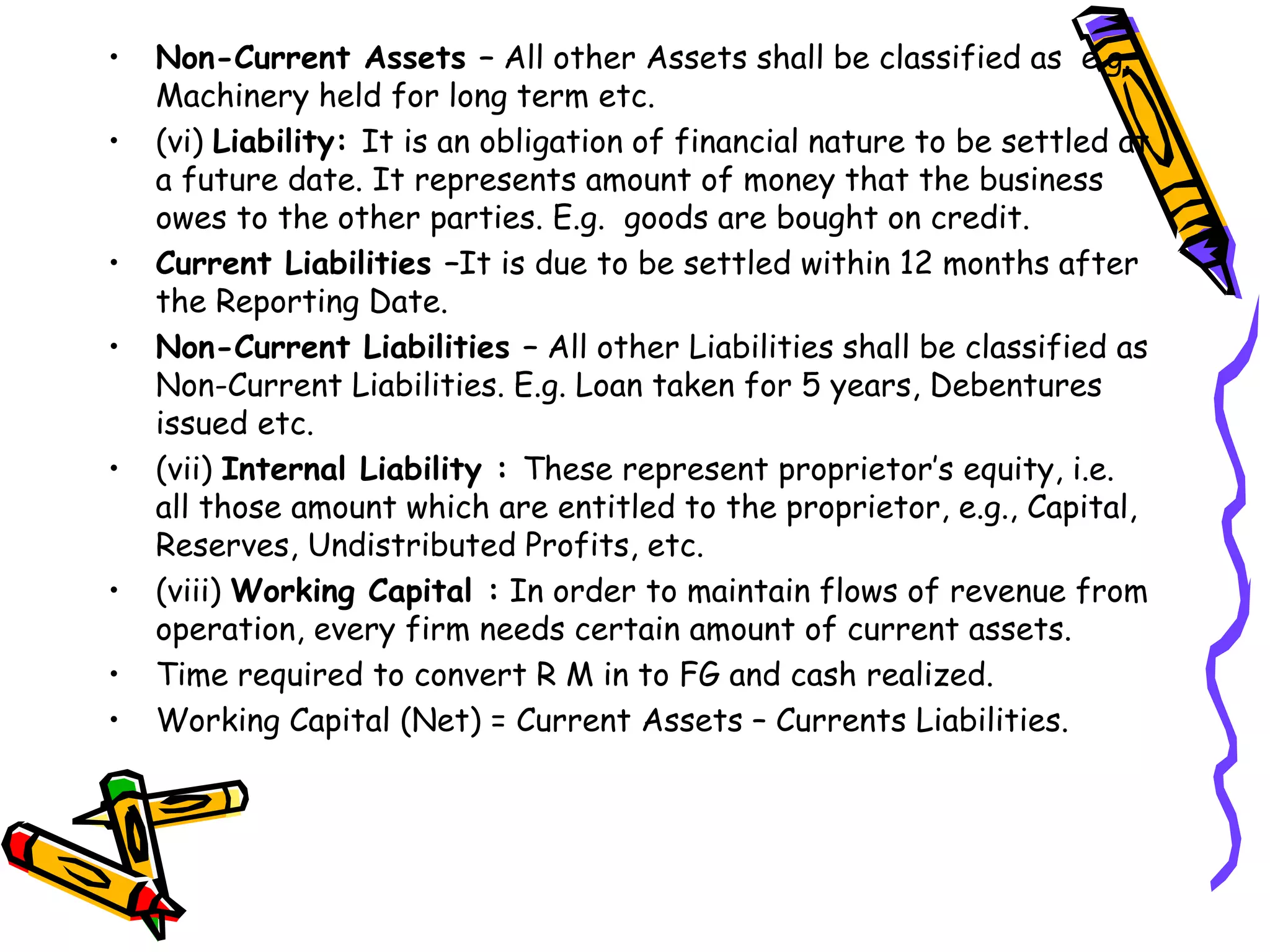 • Non-Current Assets – All other Assets shall be classified as e.g.
Machinery held for long term etc.
• (vi) Liability: It is an obligation of financial nature to be settled at
a future date. It represents amount of money that the business
owes to the other parties. E.g. goods are bought on credit.
• Current Liabilities –It is due to be settled within 12 months after
the Reporting Date.
• Non-Current Liabilities – All other Liabilities shall be classified as
Non-Current Liabilities. E.g. Loan taken for 5 years, Debentures
issued etc.
• (vii) Internal Liability : These represent proprietor’s equity, i.e.
all those amount which are entitled to the proprietor, e.g., Capital,
Reserves, Undistributed Profits, etc.
• (viii) Working Capital : In order to maintain flows of revenue from
operation, every firm needs certain amount of current assets.
• Time required to convert R M in to FG and cash realized.
• Working Capital (Net) = Current Assets – Currents Liabilities.
 