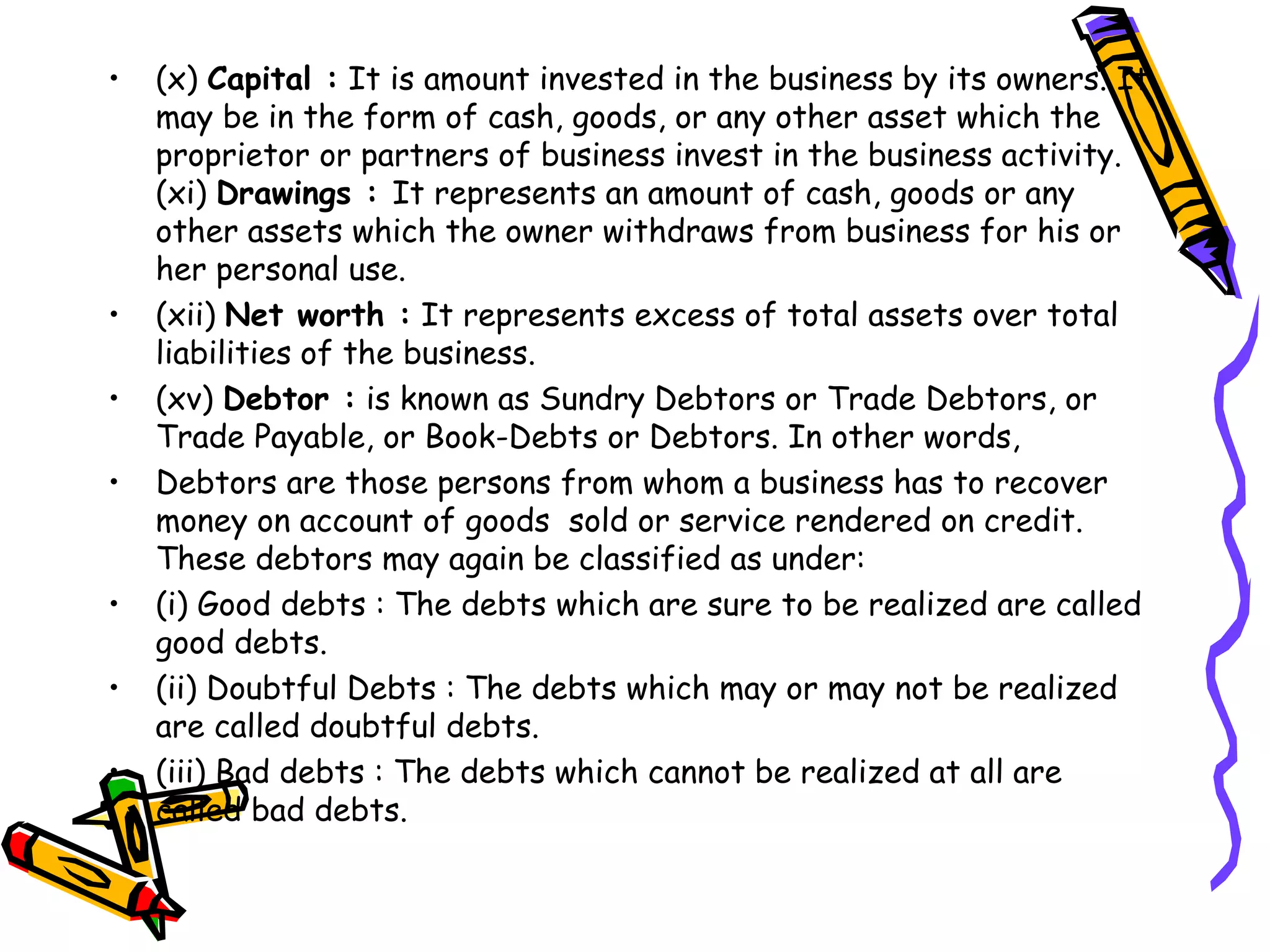 • (x) Capital : It is amount invested in the business by its owners. It
may be in the form of cash, goods, or any other asset which the
proprietor or partners of business invest in the business activity.
(xi) Drawings : It represents an amount of cash, goods or any
other assets which the owner withdraws from business for his or
her personal use.
• (xii) Net worth : It represents excess of total assets over total
liabilities of the business.
• (xv) Debtor : is known as Sundry Debtors or Trade Debtors, or
Trade Payable, or Book-Debts or Debtors. In other words,
• Debtors are those persons from whom a business has to recover
money on account of goods sold or service rendered on credit.
These debtors may again be classified as under:
• (i) Good debts : The debts which are sure to be realized are called
good debts.
• (ii) Doubtful Debts : The debts which may or may not be realized
are called doubtful debts.
• (iii) Bad debts : The debts which cannot be realized at all are
called bad debts.
 