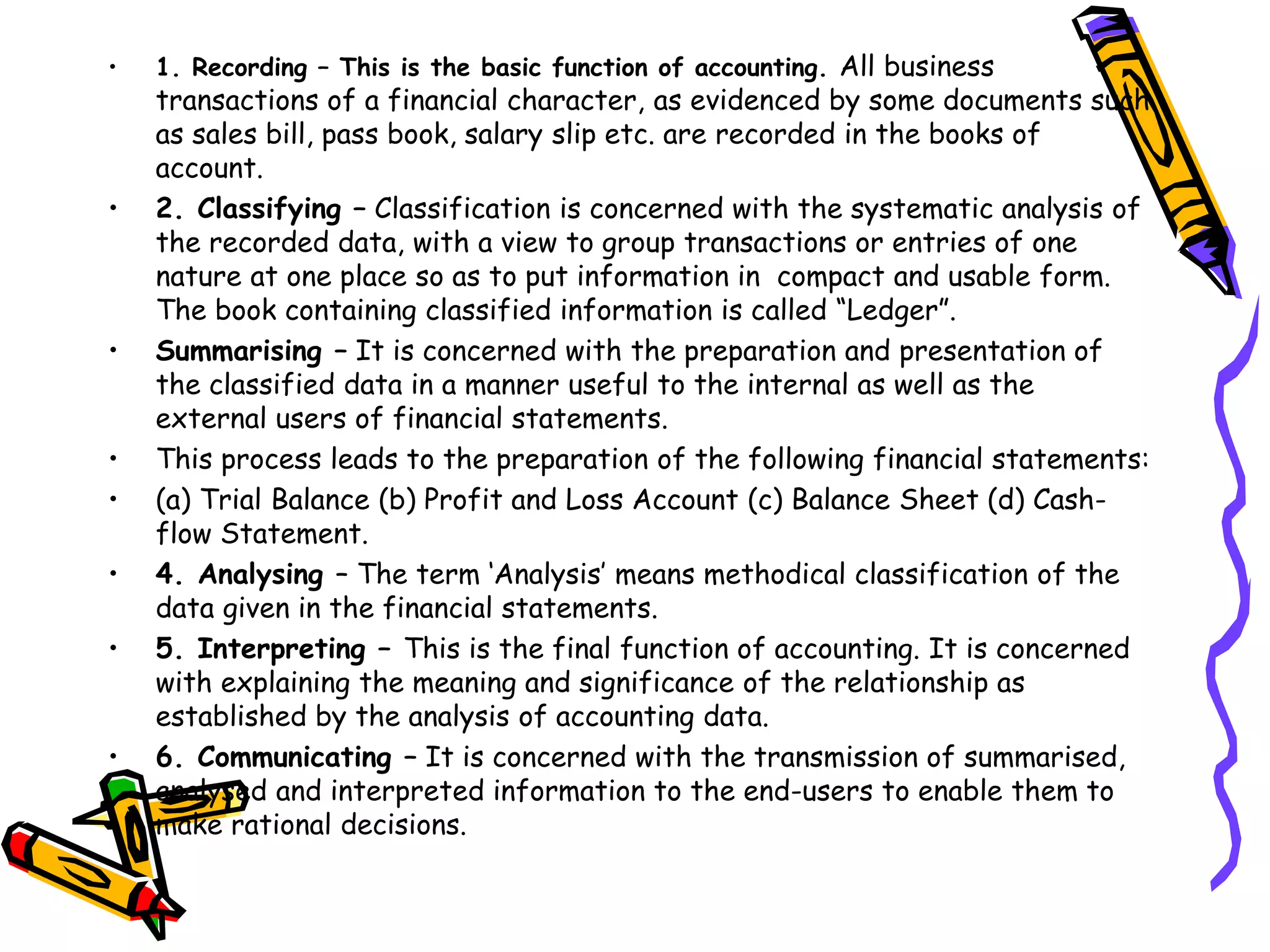 • 1. Recording – This is the basic function of accounting. All business
transactions of a financial character, as evidenced by some documents such
as sales bill, pass book, salary slip etc. are recorded in the books of
account.
• 2. Classifying – Classification is concerned with the systematic analysis of
the recorded data, with a view to group transactions or entries of one
nature at one place so as to put information in compact and usable form.
The book containing classified information is called “Ledger”.
• Summarising – It is concerned with the preparation and presentation of
the classified data in a manner useful to the internal as well as the
external users of financial statements.
• This process leads to the preparation of the following financial statements:
• (a) Trial Balance (b) Profit and Loss Account (c) Balance Sheet (d) Cash-
flow Statement.
• 4. Analysing – The term ‘Analysis’ means methodical classification of the
data given in the financial statements.
• 5. Interpreting – This is the final function of accounting. It is concerned
with explaining the meaning and significance of the relationship as
established by the analysis of accounting data.
• 6. Communicating – It is concerned with the transmission of summarised,
analysed and interpreted information to the end-users to enable them to
make rational decisions.
 