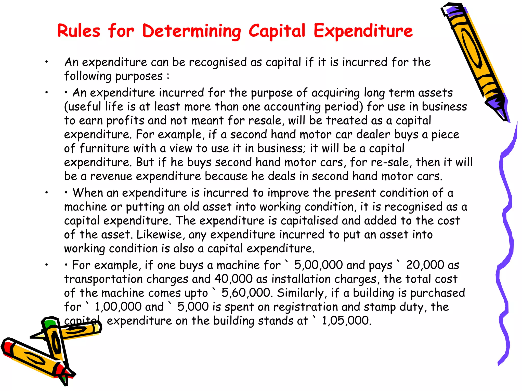 Rules for Determining Capital Expenditure
• An expenditure can be recognised as capital if it is incurred for the
following purposes :
• • An expenditure incurred for the purpose of acquiring long term assets
(useful life is at least more than one accounting period) for use in business
to earn profits and not meant for resale, will be treated as a capital
expenditure. For example, if a second hand motor car dealer buys a piece
of furniture with a view to use it in business; it will be a capital
expenditure. But if he buys second hand motor cars, for re-sale, then it will
be a revenue expenditure because he deals in second hand motor cars.
• • When an expenditure is incurred to improve the present condition of a
machine or putting an old asset into working condition, it is recognised as a
capital expenditure. The expenditure is capitalised and added to the cost
of the asset. Likewise, any expenditure incurred to put an asset into
working condition is also a capital expenditure.
• • For example, if one buys a machine for ` 5,00,000 and pays ` 20,000 as
transportation charges and 40,000 as installation charges, the total cost
of the machine comes upto ` 5,60,000. Similarly, if a building is purchased
for ` 1,00,000 and ` 5,000 is spent on registration and stamp duty, the
capital expenditure on the building stands at ` 1,05,000.
 
