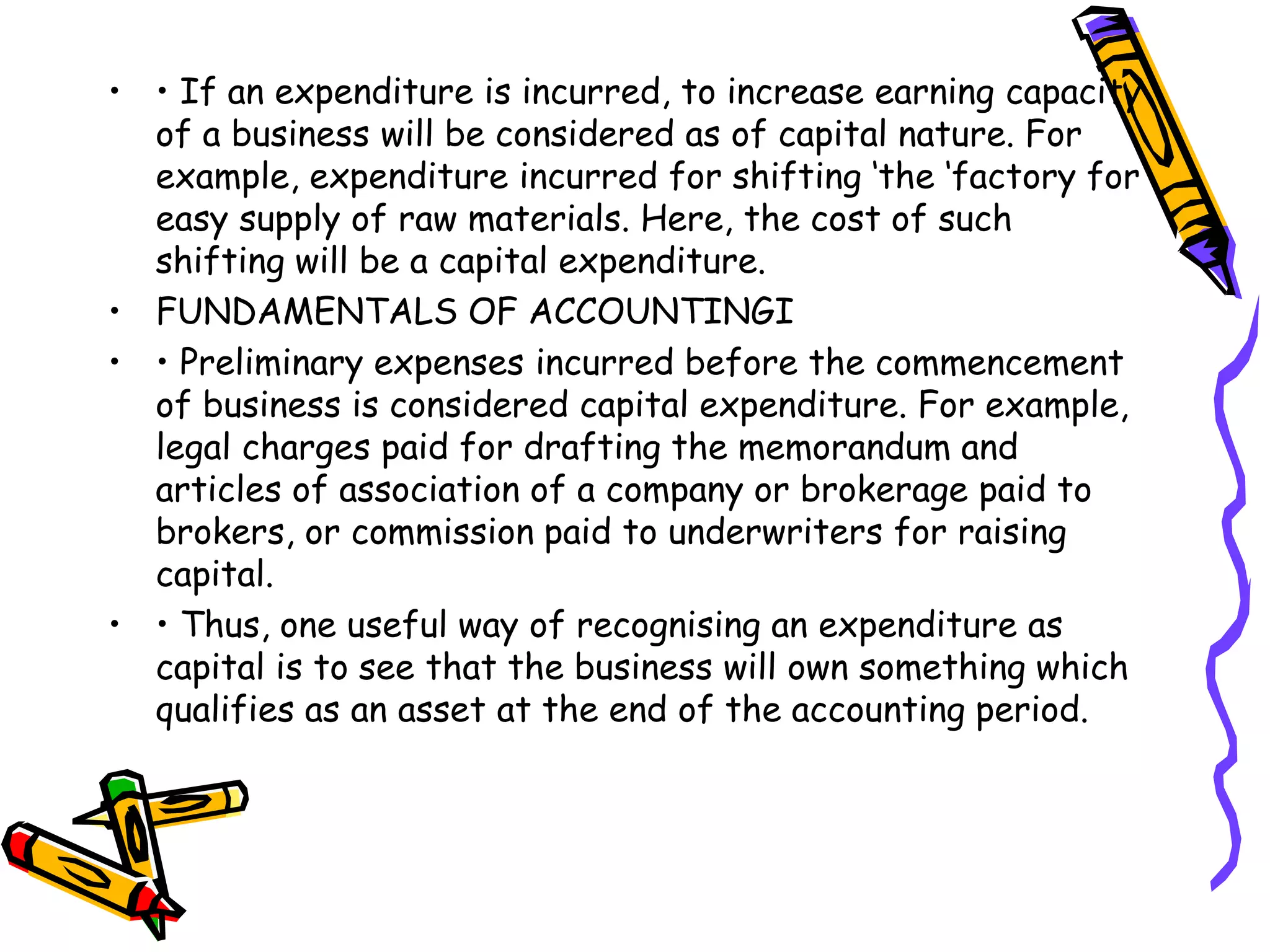 • • If an expenditure is incurred, to increase earning capacity
of a business will be considered as of capital nature. For
example, expenditure incurred for shifting ‘the ‘factory for
easy supply of raw materials. Here, the cost of such
shifting will be a capital expenditure.
• FUNDAMENTALS OF ACCOUNTINGI
• • Preliminary expenses incurred before the commencement
of business is considered capital expenditure. For example,
legal charges paid for drafting the memorandum and
articles of association of a company or brokerage paid to
brokers, or commission paid to underwriters for raising
capital.
• • Thus, one useful way of recognising an expenditure as
capital is to see that the business will own something which
qualifies as an asset at the end of the accounting period.
 