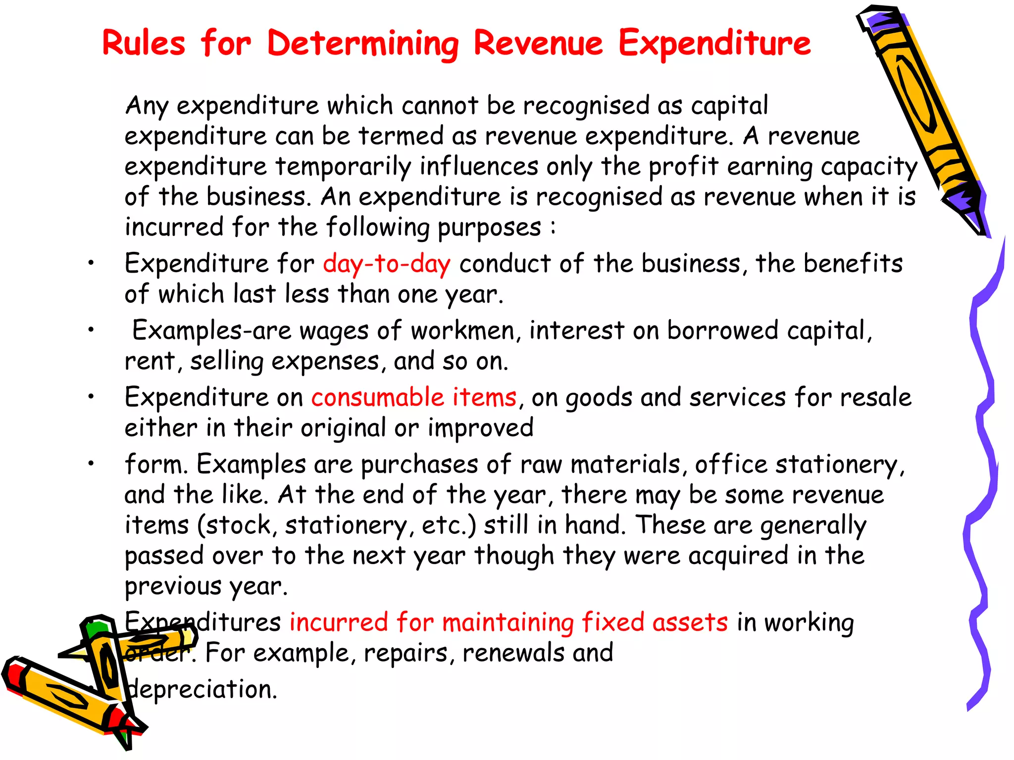 Rules for Determining Revenue Expenditure
Any expenditure which cannot be recognised as capital
expenditure can be termed as revenue expenditure. A revenue
expenditure temporarily influences only the profit earning capacity
of the business. An expenditure is recognised as revenue when it is
incurred for the following purposes :
• Expenditure for day-to-day conduct of the business, the benefits
of which last less than one year.
• Examples-are wages of workmen, interest on borrowed capital,
rent, selling expenses, and so on.
• Expenditure on consumable items, on goods and services for resale
either in their original or improved
• form. Examples are purchases of raw materials, office stationery,
and the like. At the end of the year, there may be some revenue
items (stock, stationery, etc.) still in hand. These are generally
passed over to the next year though they were acquired in the
previous year.
• Expenditures incurred for maintaining fixed assets in working
order. For example, repairs, renewals and
• depreciation.
 