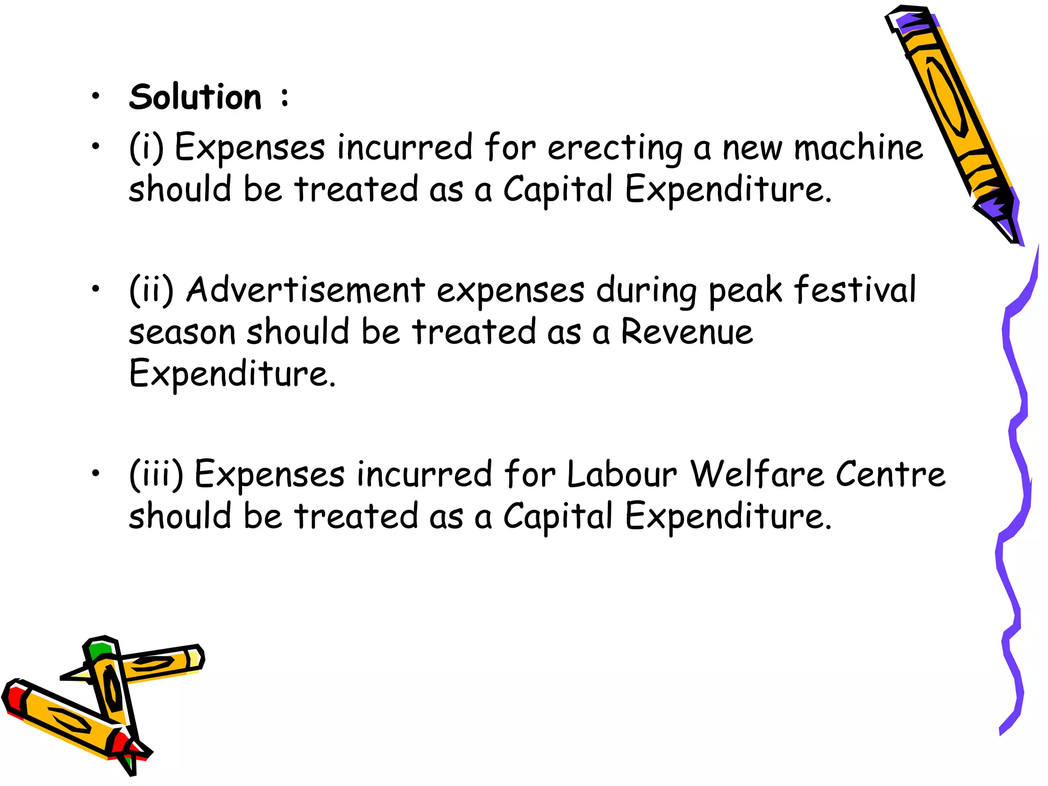 • Solution :
• (i) Expenses incurred for erecting a new machine
should be treated as a Capital Expenditure.
• (ii) Advertisement expenses during peak festival
season should be treated as a Revenue
Expenditure.
• (iii) Expenses incurred for Labour Welfare Centre
should be treated as a Capital Expenditure.
 
