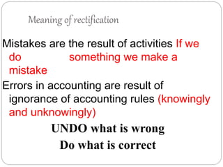 Meaning of rectification
Mistakes are the result of activities If we
do something we make a
mistake
Errors in accounting are result of
ignorance of accounting rules (knowingly
and unknowingly)
UNDO what is wrong
Do what is correct
 