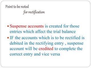 Point to be noted
for rectification
 Suspense accounts is created for those
entries which affect the trial balance
 IF the accounts which is to be rectified is
debited in the rectifying entry , suspense
account will be credited to complete the
correct entry and vice versa
 