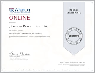 EDUCA
T
ION FOR EVE
R
YONE
CO
U
R
S
E
C E R T I F
I
C
A
TE
COURSE
CERTIFICATE
05/08/2020
Jitendra Prasanna Gottu
Introduction to Financial Accounting
an online non-credit course authorized by University of Pennsylvania and offered through
Coursera
has successfully completed
Professor Brian J. Bushee
Gilbert and Shelley Harrison Professor
Wharton School, University of Pennsylvania
Verify at coursera.org/verify/HD6KEWW5L4RQ
Coursera has confirmed the identity of this individual and
their participation in the course.
The online course named in this certificate may draw on material from courses taught on-campus, but it is not equivalent to an on-campus course. Participation in this online course does not constitute enrollment
at the University of Pennsylvania. This certificate does not confer a University grade, course credit or degree, and it does not verify the identity of the learner.
 