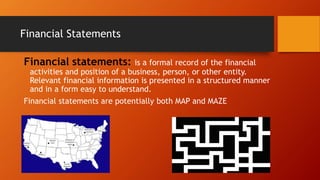 Financial Statements
Financial statements: is a formal record of the financial
activities and position of a business, person, or other entity.
Relevant financial information is presented in a structured manner
and in a form easy to understand.
Financial statements are potentially both MAP and MAZE
 