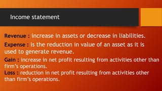 Income statement
Revenue : increase in assets or decrease in liabilities.
Expense : is the reduction in value of an asset as it is
used to generate revenue.
Gain : increase in net profit resulting from activities other than
firm’s operations.
Loss : reduction in net profit resulting from activities other
than firm’s operations.
 