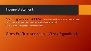 Income statement
Cost of goods sold (COGS): accumulated total of all costs used
to create a product or service, which has been sold.
direct labor, materials, and overhead.
Gross Profit = Net sales - Cost of goods sold
 