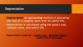 Depreciation
• Depreciation An accounting method of allocating
the cost of a tangible asset over its useful life.
• depreciation is calculated using the asset's cost,
residual value, and useful life.
• Depreciation expense = (Asset cost – Residual Value)
Useful life of the asset
 