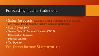 Forecasting Income Statement
•Sales forecasts based on a solid understanding of industry
and market trends, forecast is more than just guesswork.
• Cost of Goods Sold.
• Total or Specific General Expenses (SG&A)
• Depreciation Expense.
• Interest Expense
• Tax Expense
Pro-forma income Statement.xls
 
