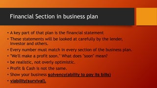 Financial Section in business plan
• A key part of that plan is the financial statement
• These statements will be looked at carefully by the lender,
Investor and others.
• Every number must match in every section of the business plan.
• "We'll make a profit soon." What does "soon" mean?
• be realistic, not overly optimistic.
• Profit & Cash is not the same.
• Show your business solvency(ability to pay its bills)
• viability(survival).
 