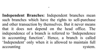 .
Independent Branches: Independent branches mean
such branches which have the rights to sell-purchase
and other transaction by themselves. But it never means
that it does not depend on the head office. The
independence of a branch is referred to ‘Independence
in accounting function’. Hence, a branch is called
‘Independent’ only when it is allowed to maintain full
accounting system.
 