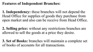Features of Independent Branches:
1. Independency: these branches will not depend the
Head Office for supplies of goods they purchase from
open market and also can be receive from Head Office.
2. Selling price: without any restrictions branches are
allowed to sell the goods at a price they desire.
3. Set of Books: branches will maintain a complete set
of books of accounts for all transactions.
 