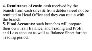 4. Remittance of cash: cash received by the
branch from cash sales & from debtors need not be
remitted to Head Office and they can retain with
the branch.
5. Final Accounts: such branches will prepare
their own Trail Balance, and Trading and Profit
and Loss account as well as Balance Sheet for the
Trading period.
 