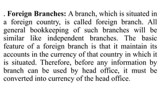 . Foreign Branches: A branch, which is situated in
a foreign country, is called foreign branch. All
general bookkeeping of such branches will be
similar like independent branches. The basic
feature of a foreign branch is that it maintain its
accounts in the currency of that country in which it
is situated. Therefore, before any information by
branch can be used by head office, it must be
converted into currency of the head office.
 