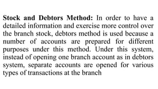 Stock and Debtors Method: In order to have a
detailed information and exercise more control over
the branch stock, debtors method is used because a
number of accounts are prepared for different
purposes under this method. Under this system,
instead of opening one branch account as in debtors
system, separate accounts are opened for various
types of transactions at the branch
 