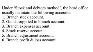 Under ‘Stock and debtors method’, the head office
usually maintain the following accounts:
1. Branch stock account.
2. Goods supplied to branch account.
3. Branch expenses account.
4. Stock reserve account.
5. Branch adjustment account.
6. Branch profit & loss account.
 