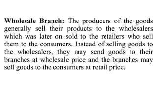 Wholesale Branch: The producers of the goods
generally sell their products to the wholesalers
which was later on sold to the retailers who sell
them to the consumers. Instead of selling goods to
the wholesalers, they may send goods to their
branches at wholesale price and the branches may
sell goods to the consumers at retail price.
 