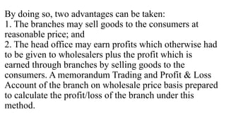 By doing so, two advantages can be taken:
1. The branches may sell goods to the consumers at
reasonable price; and
2. The head office may earn profits which otherwise had
to be given to wholesalers plus the profit which is
earned through branches by selling goods to the
consumers. A memorandum Trading and Profit & Loss
Account of the branch on wholesale price basis prepared
to calculate the profit/loss of the branch under this
method.
 