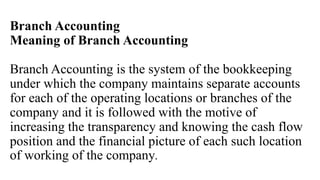 Branch Accounting
Meaning of Branch Accounting
Branch Accounting is the system of the bookkeeping
under which the company maintains separate accounts
for each of the operating locations or branches of the
company and it is followed with the motive of
increasing the transparency and knowing the cash flow
position and the financial picture of each such location
of working of the company.
 