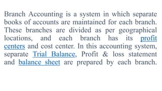 Branch Accounting is a system in which separate
books of accounts are maintained for each branch.
These branches are divided as per geographical
locations, and each branch has its profit
centers and cost center. In this accounting system,
separate Trial Balance, Profit & loss statement
and balance sheet are prepared by each branch.
 