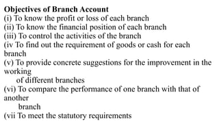 Objectives of Branch Account
(i) To know the profit or loss of each branch
(ii) To know the financial position of each branch
(iii) To control the activities of the branch
(iv To find out the requirement of goods or cash for each
branch
(v) To provide concrete suggestions for the improvement in the
working
of different branches
(vi) To compare the performance of one branch with that of
another
branch
(vii To meet the statutory requirements
 