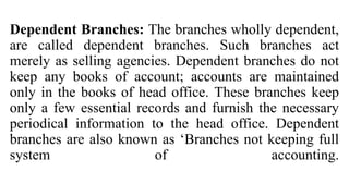 Dependent Branches: The branches wholly dependent,
are called dependent branches. Such branches act
merely as selling agencies. Dependent branches do not
keep any books of account; accounts are maintained
only in the books of head office. These branches keep
only a few essential records and furnish the necessary
periodical information to the head office. Dependent
branches are also known as ‘Branches not keeping full
system of accounting.
 