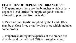 FEATURES OF DEPENDENT BRANCHES:
1. Dependency: these are the branches which usually
depends Head Office for supply of goods and not
allowed to purchase from outside.
2. Price of the Goods: supplied by the Head Office
may be at Cost Price or at Invoice price which includes
some profits.
3. Expenses: all regular expenses of the branch are
directly paid by the Head Office through cheque.
 