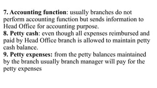 7. Accounting function: usually branches do not
perform accounting function but sends information to
Head Office for accounting purpose.
8. Petty cash: even though all expenses reimbursed and
paid by Head Office branch is allowed to maintain petty
cash balance.
9. Petty expenses: from the petty balances maintained
by the branch usually branch manager will pay for the
petty expenses
 