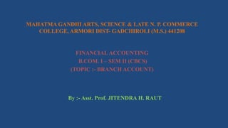 MAHATMA GANDHI ARTS, SCIENCE & LATE N. P. COMMERCE
COLLEGE, ARMORI DIST- GADCHIROLI (M.S.) 441208
FINANCIAL ACCOUNTING
B.COM. I – SEM II (CBCS)
(TOPIC :- BRANCH ACCOUNT)
By :- Asst. Prof. JITENDRA H. RAUT
 