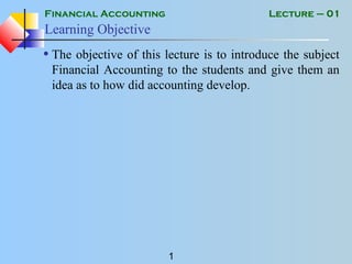 Financial Accounting
1
Lecture – 01
Learning Objective
• The objective of this lecture is to introduce the subject
Financial Accounting to the students and give them an
idea as to how did accounting develop.
 